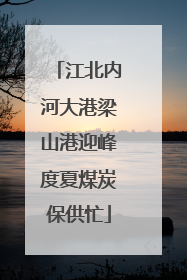 江北内河大港梁山港迎峰度夏煤炭保供忙