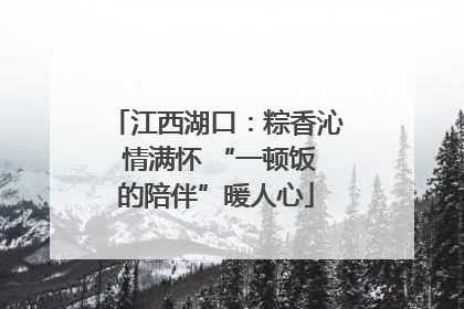 江西湖口:粽香沁 情满怀 “一顿饭的陪伴”暖人心