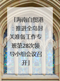 海南自贸港：推进全岛封关准备工作专班第28次领导小组会议召开
