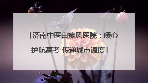 济南中医白癜风医院：暖心护航高考 传递城市温度