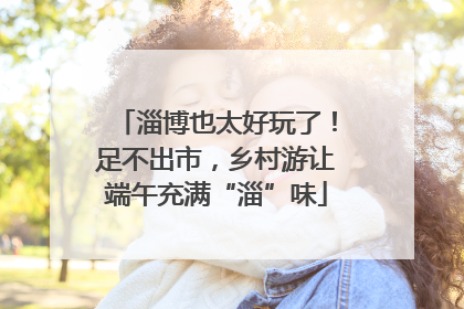 淄博也太好玩了！足不出市，乡村游让端午充满“淄”味