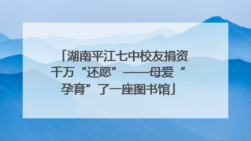 湖南平江七中校友捐资千万“还愿”——母爱“孕育”了一座图书馆