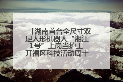 湖南首台全尺寸双足人形机器人“湘江1号”上岗当护工 开福区科技活动周十大科创项目签约
