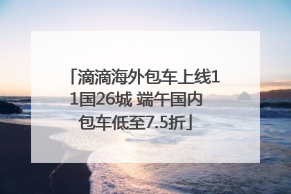 滴滴海外包车上线11国26城 端午国内包车低至7.5折