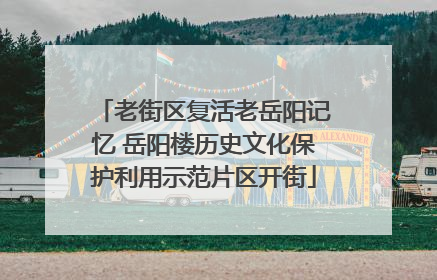 老街区复活老岳阳记忆 岳阳楼历史文化保护利用示范片区开街