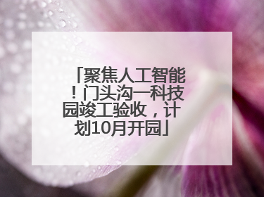 聚焦人工智能！门头沟一科技园竣工验收，计划10月开园