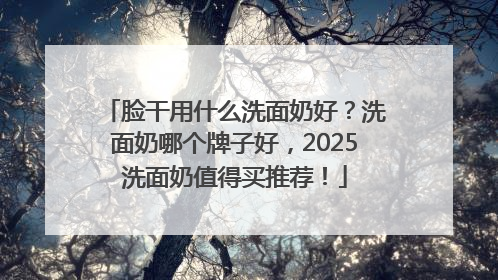 脸干用什么洗面奶好？洗面奶哪个牌子好，2025洗面奶值得买推荐！