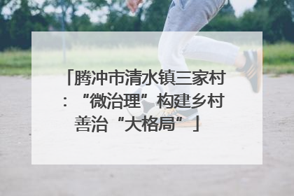 腾冲市清水镇三家村：“微治理”构建乡村善治“大格局”