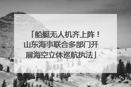 船艇无人机齐上阵！山东海事联合多部门开展海空立体巡航执法