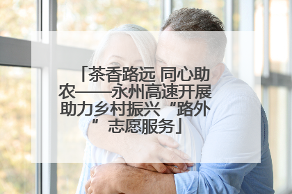 茶香路远 同心助农——永州高速开展助力乡村振兴“路外”志愿服务