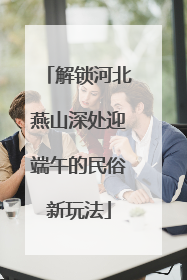 解锁河北燕山深处迎端午的民俗新玩法