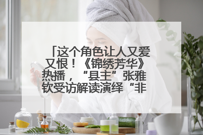 这个角色让人又爱又恨！《锦绣芳华》热播，“县主”张雅钦受访解读演绎“非典型恶女”