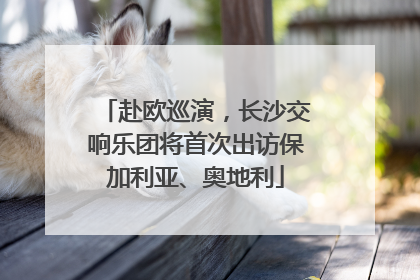 赴欧巡演，长沙交响乐团将首次出访保加利亚、奥地利