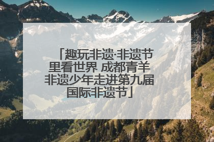 趣玩非遗·非遗节里看世界 成都青羊非遗少年走进第九届国际非遗节
