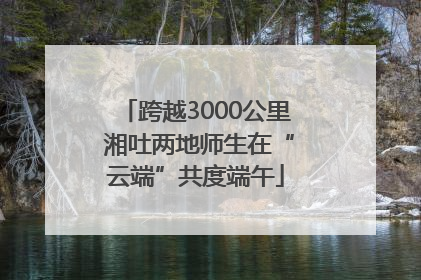 跨越3000公里 湘吐两地师生在“云端”共度端午