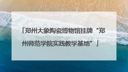 郑州大象陶瓷博物馆挂牌“郑州师范学院实践教学基地”