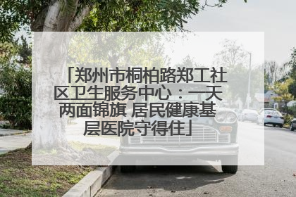 郑州市桐柏路郑工社区卫生服务中心：一天两面锦旗 居民健康基层医院守得住