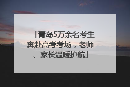 青岛5万余名考生奔赴高考考场，老师、家长温暖护航