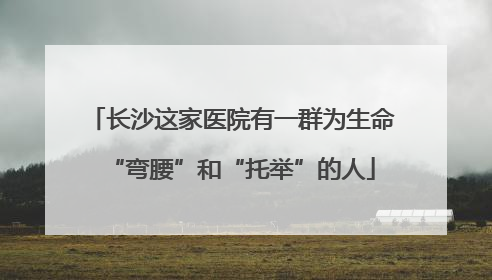 长沙这家医院有一群为生命“弯腰”和“托举”的人