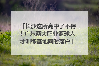 长沙这所高中了不得！广东两大职业篮球人才训练基地同时落户