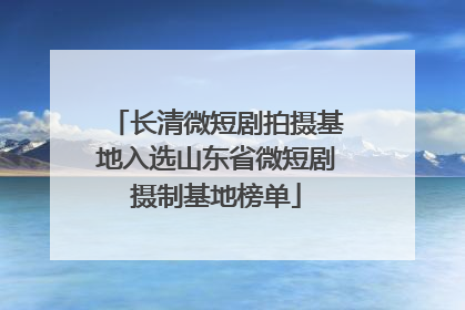 长清微短剧拍摄基地入选山东省微短剧摄制基地榜单