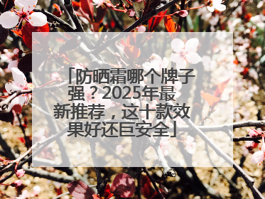 防晒霜哪个牌子强？2025年最新推荐，这十款效果好还巨安全