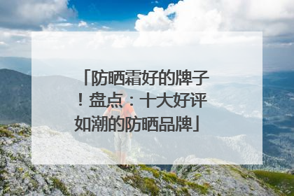 防晒霜好的牌子！盘点：十大好评如潮的防晒品牌