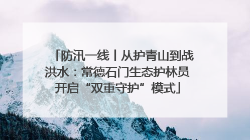 防汛一线丨从护青山到战洪水：常德石门生态护林员开启“双重守护”模式