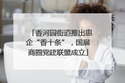 香河园街道推出惠企“香十条”，国展商圈党建联盟成立