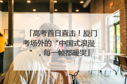 高考首日直击！厦门考场外的“中国式浪漫”，每一帧都暖哭