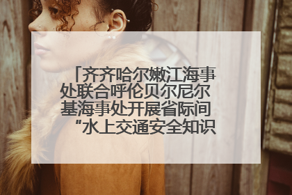 齐齐哈尔嫩江海事处联合呼伦贝尔尼尔基海事处开展省际间“水上交通安全知识进校园”活动