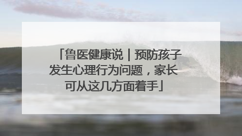 鲁医健康说｜预防孩子发生心理行为问题，家长可从这几方面着手