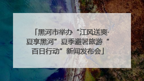 黑河市举办“江风送爽·夏享黑河”夏季避暑旅游“百日行动”新闻发布会