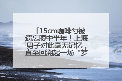 15cm咖啡勺被遗忘腹中半年！上海男子对此毫无记忆，直至回溯起一场“梦境”般的经历