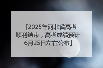 2025年河北省高考顺利结束，高考成绩预计6月25日左右公布