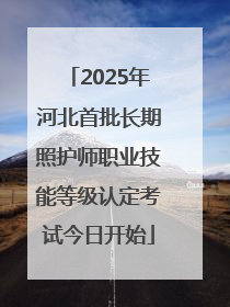 2025年河北首批长期照护师职业技能等级认定考试今日开始