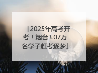 2025年高考开考！烟台3.07万名学子赶考逐梦