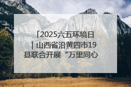 2025六五环境日｜山西省沿黄四市19县联合开展“万里同心，共护黄河”环保志愿者助力一泓清水入黄河公益活动