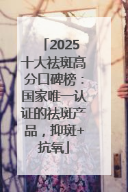 2025十大祛斑高分口碑榜：国家唯一认证的祛斑产品，抑斑+抗氧