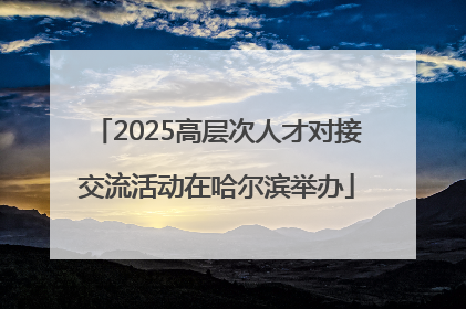 2025高层次人才对接交流活动在哈尔滨举办