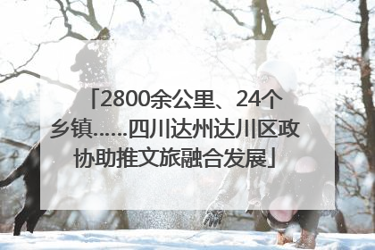 2800余公里、24个乡镇……四川达州达川区政协助推文旅融合发展