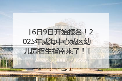 6月9日开始报名！2025年威海中心城区幼儿园招生指南来了！