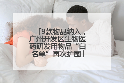 9款物品纳入，广州开发区生物医药研发用物品“白名单”再次扩围