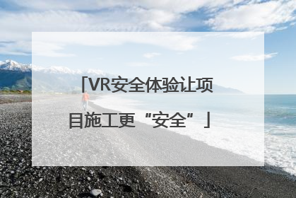 VR安全体验让项目施工更“安全”